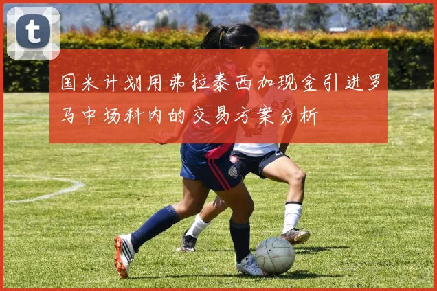 国米计划用弗拉泰西加现金引进罗马中场科内的交易方案分析