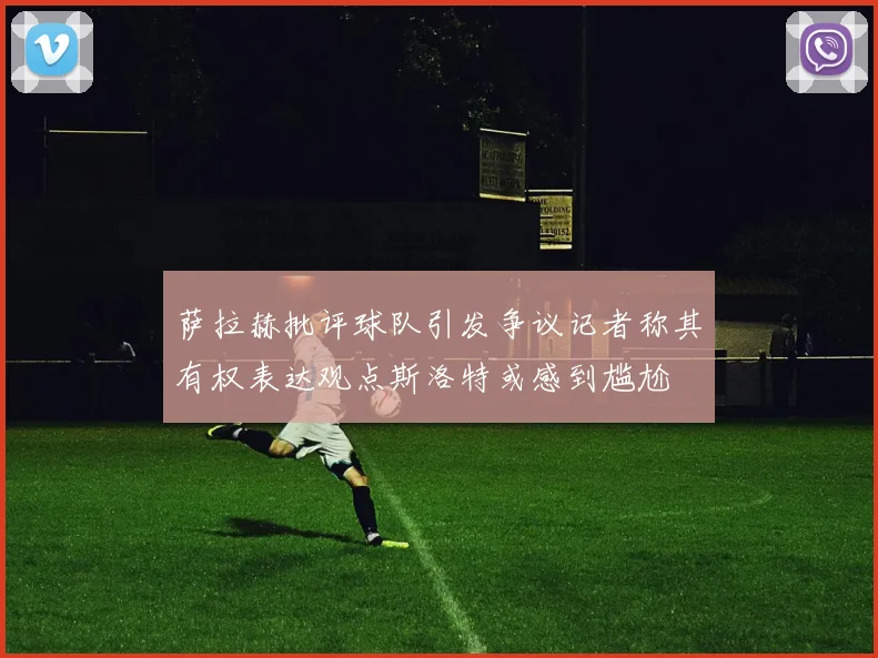 萨拉赫批评球队引发争议记者称其有权表达观点斯洛特或感到尴尬