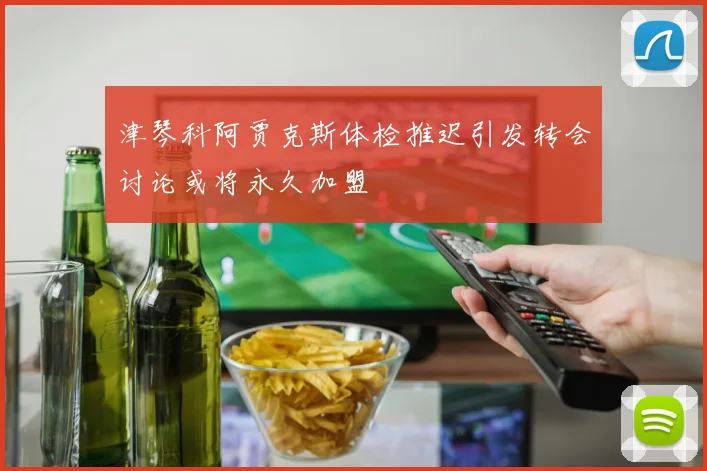 津琴科阿贾克斯体检推迟引发转会讨论或将永久加盟