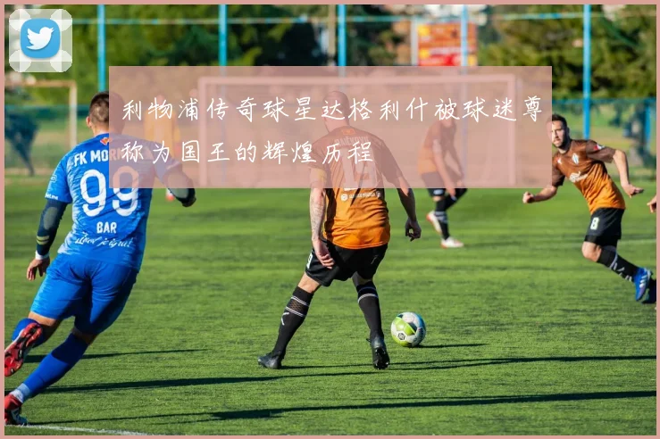 利物浦传奇球星达格利什被球迷尊称为国王的辉煌历程