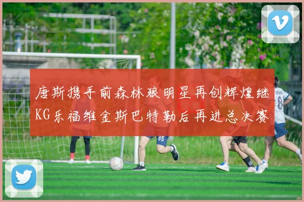 唐斯携手前森林狼明星再创辉煌继KG乐福维金斯巴特勒后再进总决赛