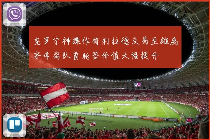 克罗宁神操作将利拉德交易至雄鹿字母离队首轮签价值大幅提升