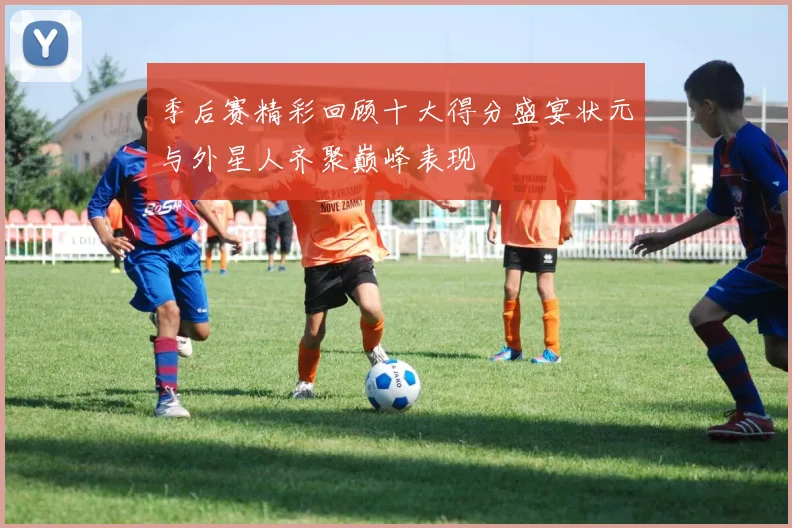 季后赛精彩回顾十大得分盛宴状元与外星人齐聚巅峰表现