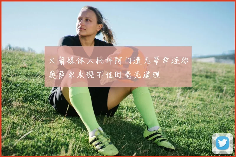 火箭媒体人批评阿门遭无辜牵连称奥萨尔表现不佳时毫无道理