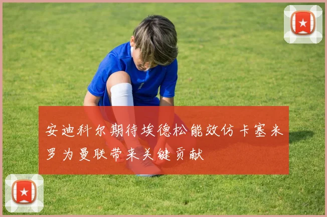 安迪科尔期待埃德松能效仿卡塞米罗为曼联带来关键贡献
