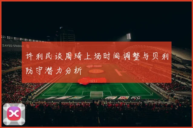 许利民谈周琦上场时间调整与贝利防守潜力分析