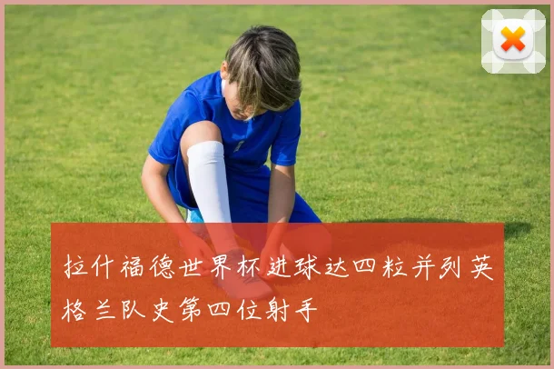 拉什福德世界杯进球达四粒并列英格兰队史第四位射手