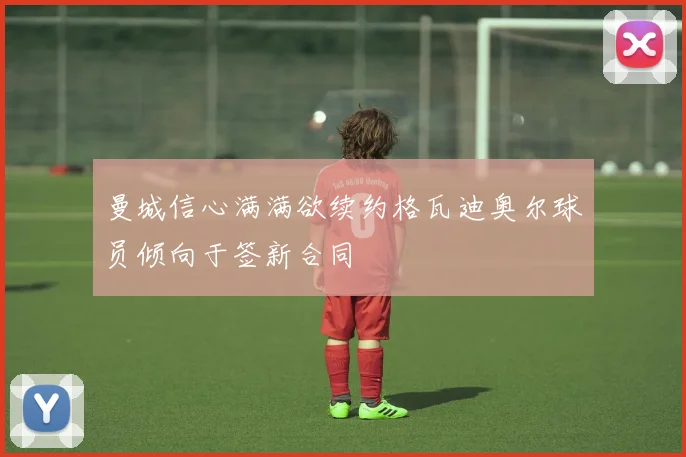 曼城信心满满欲续约格瓦迪奥尔球员倾向于签新合同