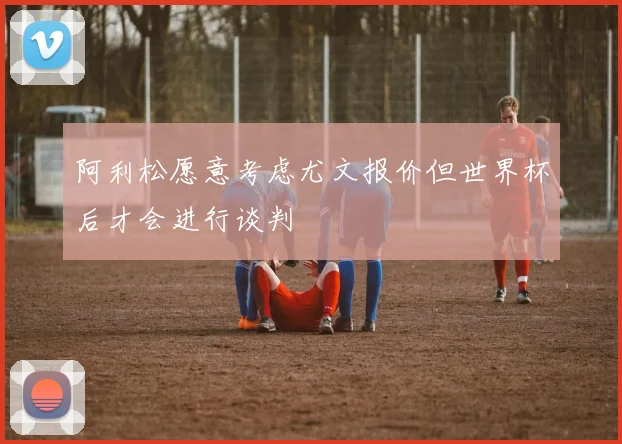 阿利松愿意考虑尤文报价但世界杯后才会进行谈判